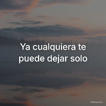 Ya cualquiera te puede dejar solo