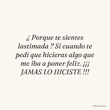 ¿ Porque te sientes lastimada ? Si cuando te pedí que hicieras algo que me iba a poner feliz. ¡¡¡ JAMAS LO HICISTE !!!