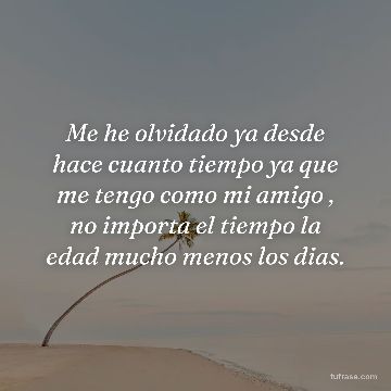 Me he olvidado ya desde hace cuanto tiempo ya que me tengo como mi amigo , no importa el tiempo la edad mucho menos los dias.