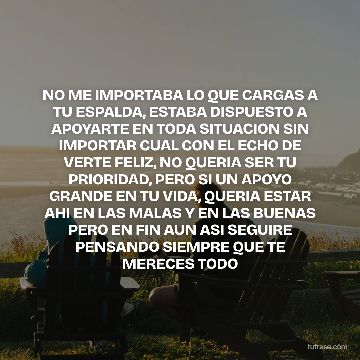 NO ME IMPORTABA LO QUE CARGAS A TU ESPALDA, ESTABA DISPUESTO A APOYARTE EN TODA SITUACION SIN IMPORTAR CUAL CON EL ECHO DE VERTE FELIZ, NO QUERIA SER TU PRIORIDAD, PERO SI UN APOYO GRANDE EN TU VIDA, QUERIA ESTAR AHI EN LAS MALAS Y EN LAS BUENAS PERO EN FIN AUN ASI SEGUIRE PENSANDO SIEMPRE QUE TE MERECES TODO