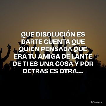 QUE DISOLUCIÓN ES DARTE CUENTA QUE QUIEN PENSABA QUE ERA TU AMIGA DE LANTE DE TI ES UNA COSA Y POR DETRAS ES OTRA....