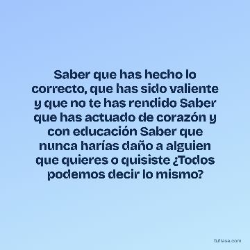 Saber que has hecho lo correcto, que has sido valiente y que no te has rendido Saber que has actuado de corazón y con educación Saber que nunca harías daño a alguien que quieres o quisiste ¿Todos podemos decir lo mismo?