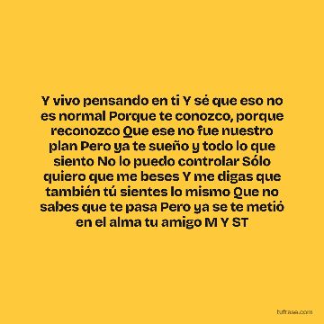Y vivo pensando en ti Y sé que eso no es normal Porque te conozco, porque reconozco Que ese no fue nuestro plan Pero ya te sueño y todo lo que siento No lo puedo controlar Sólo quiero que me beses Y me digas que también tú sientes lo mismo Que no sabes que te pasa Pero ya se te metió en el alma tu amigo M Y ST