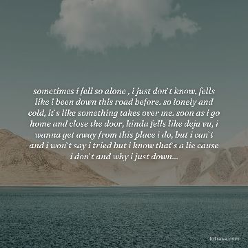 sometimes i fell so alone , i just don`t know, fells like i been down this road before. so lonely and cold, it`s like something takes over me. soon as i go home and close the door, kinda fells like deja vu, i wanna get away from this place i do, but i can`t and i won`t say i tried but i know that`s a lie cause i don`t and why i just down...