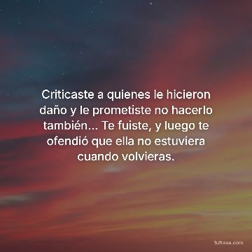 Criticaste a quienes le hicieron daño y le prometiste no hacerlo también... Te fuiste, y luego te ofendió que ella no estuviera cuando volvieras.