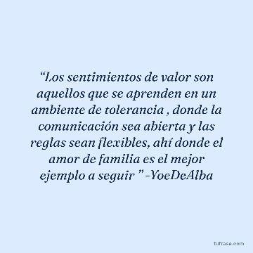 “Los sentimientos de valor son aquellos que se aprenden en un ambiente de tolerancia , donde la comunicación sea abierta y las reglas sean flexibles, ahí donde el amor de familia es el mejor ejemplo a seguir ” -YoeDeAlba