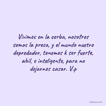 Vivimos en la cerba, nosotros somos la presa, y el mundo nuetro depredador, tenemos k ser fuerte, abil, e inteligente, para no dejarnos casar. V.p
