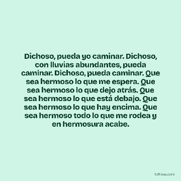 Dichoso, pueda yo caminar. Dichoso, con lluvias abundantes, pueda caminar. Dichoso, pueda caminar. Que sea hermoso lo que me espera. Que sea hermoso lo que dejo atrás. Que sea hermoso lo que está debajo. Que sea hermoso lo que hay encima. Que sea hermoso todo lo que me rodea y en hermosura acabe.