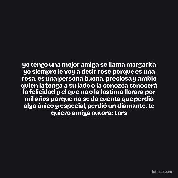 yo tengo una mejor amiga se llama margarita yo siempre le voy a decir rose porque es una rosa, es una persona buena, preciosa y amble quien la tenga a su lado o la conozca conocerá la felicidad y el que no o la lastimo llorara por mil años porque no se da cuenta que perdió algo único y especial, perdió un diamante. te quiero amiga autora: Lars