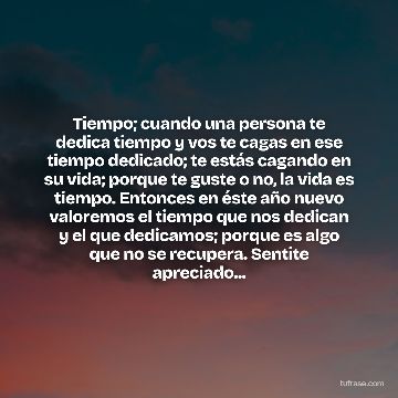 Tiempo; cuando una persona te dedica tiempo y vos te cagas en ese tiempo dedicado; te estás cagando en su vida; porque te guste o no, la vida es tiempo. Entonces en éste año nuevo valoremos el tiempo que nos dedican y el que dedicamos; porque es algo que no se recupera. Sentite apreciado...