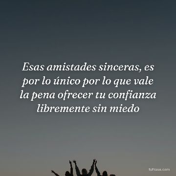 Esas amistades sinceras, es por lo único por lo que vale la pena ofrecer tu confianza libremente sin miedo