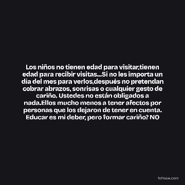 Los niños no tienen edad para visitar,tienen edad para recibir visitas...Si no les importa un día del mes para verlos,después no pretendan cobrar abrazos, sonrisas o cualquier gesto de cariño. Ustedes no están obligados a nada.Ellos mucho menos a tener afectos por personas que los dejaron de tener en cuenta. Educar es mi deber, pero formar cariño? NO