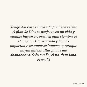 Tengo dos cosas claras, la primera es que el plan de Dios es perfecto en mi vida y aunque hayan errores, su plan siempre es el mejor... Y la segunda y la más importante su amor es inmenso y aunque hayan mil batallas jamas me abandonara. Solo ten Fe, el no abandona. Frase12