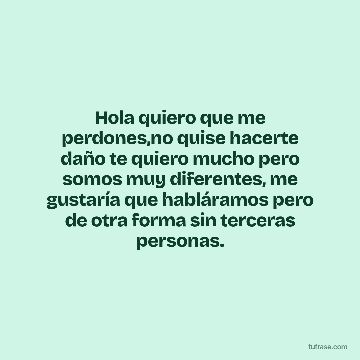 Hola quiero que me perdones,no quise hacerte daño te quiero mucho pero somos muy diferentes, me gustaría que habláramos pero de otra forma sin terceras personas.