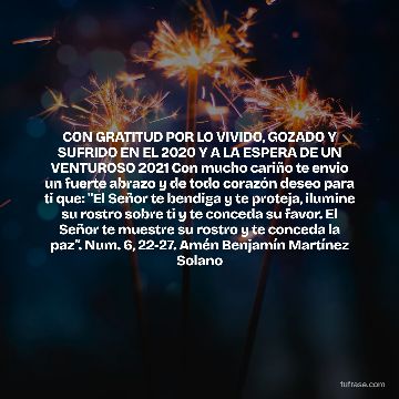CON GRATITUD POR LO VIVIDO, GOZADO Y SUFRIDO EN EL 2020 Y A LA ESPERA DE UN VENTUROSO 2021 Con mucho cariño te envio un fuerte abrazo y de todo corazón deseo para ti que: "El Señor te bendiga y te proteja, ilumine su rostro sobre ti y te conceda su favor. El Señor te muestre su rostro y te conceda la paz”. Num. 6, 22-27. Amén Benjamín Martínez Solano