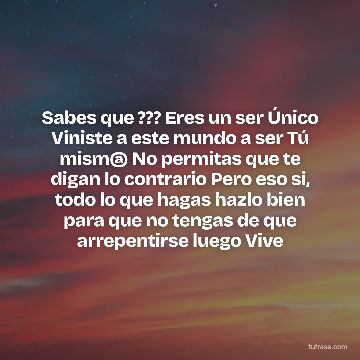 Sabes que ??? Eres un ser Único Viniste a este mundo a ser Tú mism@ No permitas que te digan lo contrario Pero eso si, todo lo que hagas hazlo bien para que no tengas de que arrepentirse luego Vive