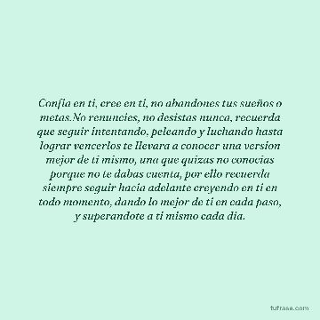 Confia en ti, cree en ti, no abandones tus sueños o metas.No renuncies, no desistas nunca, recuerda que seguir intentando, peleando y luchando hasta lograr vencerlos te llevara a conocer una version mejor de ti mismo, una que quizas no conocias porque no te dabas cuenta, por ello recuerda siempre seguir hacia adelante creyendo en ti en todo momento, dando lo mejor de ti en cada paso, y superandote a ti mismo cada dia.