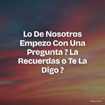 Lo De Nosotros Empezo Con Una Pregunta ? La Recuerdas o Te La Digo ?