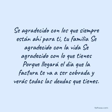 Se agradecido con los que siempre están ahí para ti, tu familia Se agradecido con la vida Se agradecido con lo que tienes Porque llegará el día que la factura te va a ser cobrada y verás todas las deudas que tienes.