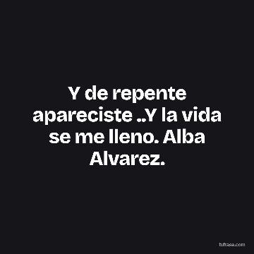 Y de repente apareciste ..Y la vida se me lleno. Alba Alvarez.