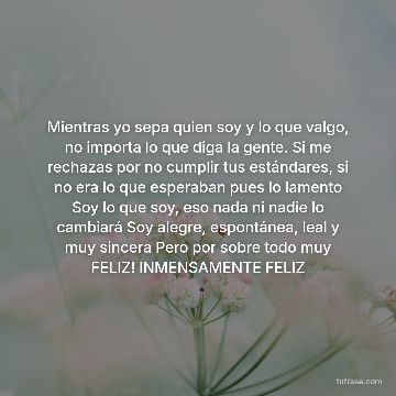 Mientras yo sepa quien soy y lo que valgo, no importa lo que diga la gente. Si me rechazas por no cumplir tus estándares, si no era lo que esperaban pues lo lamento Soy lo que soy, eso nada ni nadie lo cambiará Soy alegre, espontánea, leal y muy sincera Pero por sobre todo muy FELIZ! INMENSAMENTE FELIZ