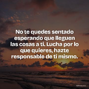 No te quedes sentado esperando que lleguen las cosas a ti. Lucha por lo que quieres, hazte responsable de ti mismo.