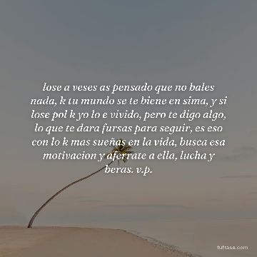 lose a veses as pensado que no bales nada, k tu mundo se te biene en sima, y si lose pol k yo lo e vivido, pero te digo algo, lo que te dara fursas para seguir, es eso con lo k mas sueñas en la vida, busca esa motivacion y aferrate a ella, lucha y beras. v.p.