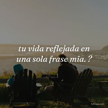 tu vida reflejada en una sola frase mia. ?