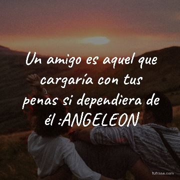 Un amigo es aquel que cargaría con tus penas si dependiera de él :ANGELEON
