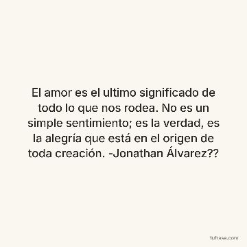 El amor es el ultimo significado de todo lo que nos rodea. No es un simple sentimiento; es la verdad, es la alegría que está en el origen de toda creación. -Jonathan Álvarez??