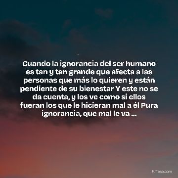 Cuando la ignorancia del ser humano es tan y tan grande que afecta a las personas que más lo quieren y están pendiente de su bienestar Y este no se da cuenta, y los ve como si ellos fueran los que le hicieran mal a él Pura ignorancia, que mal le va ...