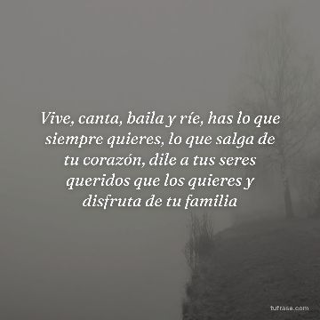 Vive, canta, baila y ríe, has lo que siempre quieres, lo que salga de tu corazón, dile a tus seres queridos que los quieres y disfruta de tu familia