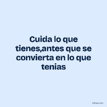 Cuida lo que tienes,antes que se convierta en lo que tenias