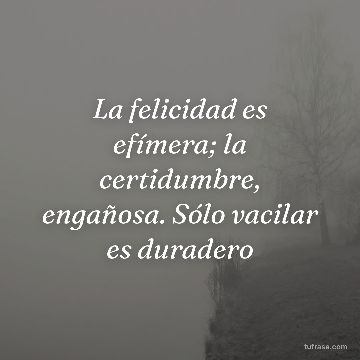 La felicidad es efímera; la certidumbre, engañosa. Sólo vacilar es duradero
