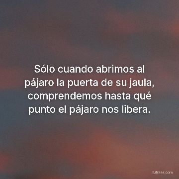 Sólo cuando abrimos al pájaro la puerta de su jaula, comprendemos hasta qué punto el pájaro nos libera.