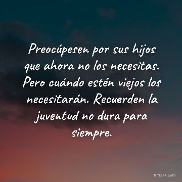 Preocúpesen por sus hijos que ahora no los necesitas. Pero cuándo estén viejos los necesitarán. Recuerden la juventud no dura para siempre.