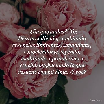 - ¿En qué andas? -Yo: Desaprendiendo, cambiando creencias limitantes, sanandome, conociéndome, leyendo, meditando, aprendiendo a esucharme,haciendo lo que resuene con mi alma. -Y vos?