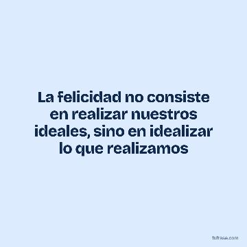 La felicidad no consiste en realizar nuestros ideales, sino en idealizar lo que realizamos