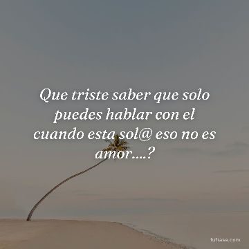 Que triste saber que solo puedes hablar con el cuando esta sol@ eso no es amor....?