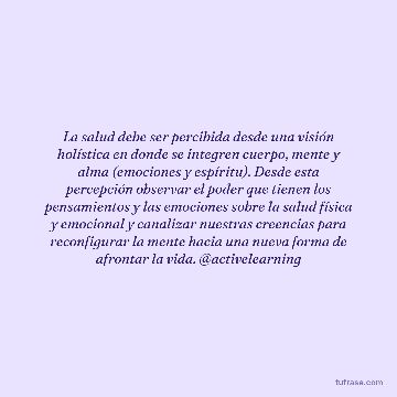 La salud debe ser percibida desde una visión holística en donde se integren cuerpo, mente y alma (emociones y espíritu). Desde esta percepción observar el poder que tienen los pensamientos y las emociones sobre la salud física y emocional y canalizar nuestras creencias para reconfigurar la mente hacia una nueva forma de afrontar la vida. @activelearning