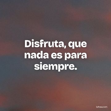 Disfruta, que nada es para siempre.