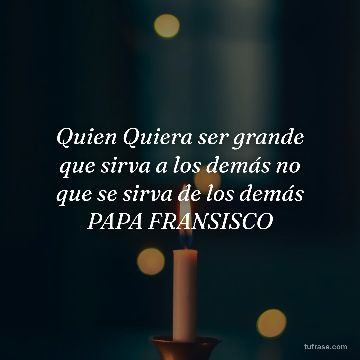 Quien Quiera ser grande que sirva a los demás no que se sirva de los demás PAPA FRANSISCO
