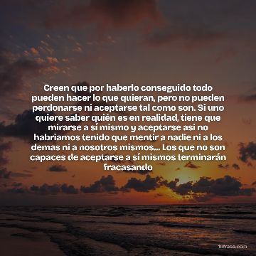 Creen que por haberlo conseguido todo pueden hacer lo que quieran, pero no pueden perdonarse ni aceptarse tal como son. Si uno quiere saber quién es en realidad, tiene que mirarse a sí mismo y aceptarse asi no habriamos tenido que mentir a nadie ni a los demas ni a nosotros mismos... Los que no son capaces de aceptarse a sí mismos terminarán fracasando