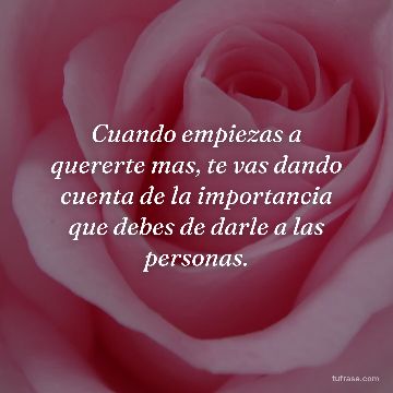 Cuando empiezas a quererte mas, te vas dando cuenta de la importancia que debes de darle a las personas.