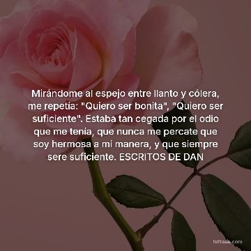 Mirándome al espejo entre llanto y cólera, me repetía: "Quiero ser bonita", "Quiero ser suficiente". Estaba tan cegada por el odio que me tenía, que nunca me percate que soy hermosa a mi manera, y que siempre sere suficiente. ESCRITOS DE DAN