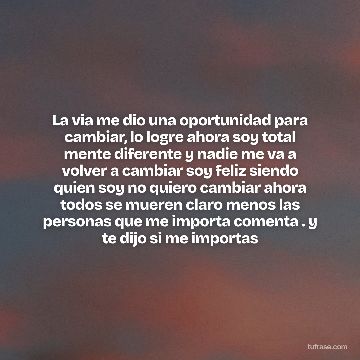 La via me dio una oportunidad para cambiar, lo logre ahora soy total mente diferente y nadie me va a volver a cambiar soy feliz siendo quien soy no quiero cambiar ahora todos se mueren claro menos las personas que me importa comenta . y te dijo si me importas