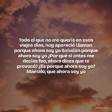 Todo el que no me quería en esos viejos días, hoy apareció Llaman porque ahora soy yo Saludan porque ahora soy yo ¿Por qué si antes me decías feo, ahora dices que te provocó? ¿Es porque ahora soy yo? Mámalo, que ahora soy yo