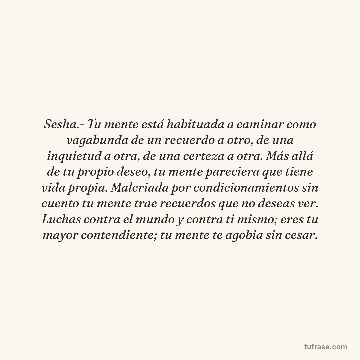 Sesha.- Tu mente está habituada a caminar como vagabunda de un recuerdo a otro, de una inquietud a otra, de una certeza a otra. Más allá de tu propio deseo, tu mente pareciera que tiene vida propia. Malcriada por condicionamientos sin cuento tu mente trae recuerdos que no deseas ver. Luchas contra el mundo y contra ti mismo; eres tu mayor contendiente; tu mente te agobia sin cesar.