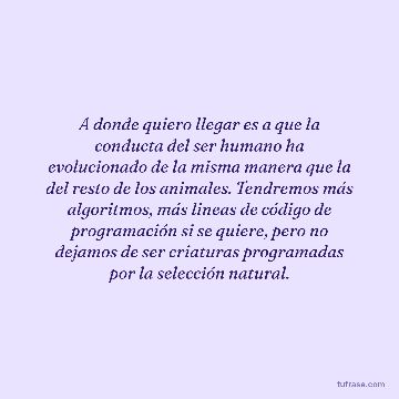 A donde quiero llegar es a que la conducta del ser humano ha evolucionado de la misma manera que la del resto de los animales. Tendremos más algoritmos, más lineas de código de programación si se quiere, pero no dejamos de ser criaturas programadas por la selección natural.
