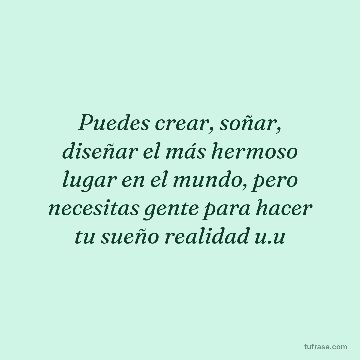 Puedes crear, soñar, diseñar el más hermoso lugar en el mundo, pero necesitas gente para hacer tu sueño realidad u.u